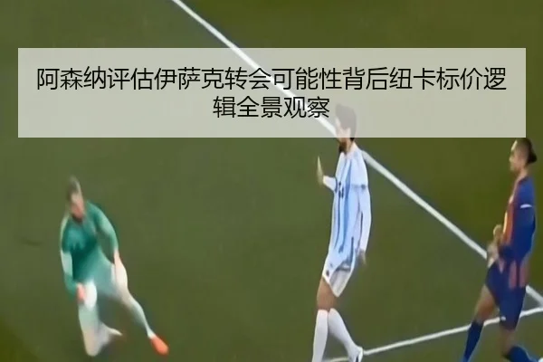 阿森纳评估伊萨克转会可能性背后纽卡标价逻辑全景观察