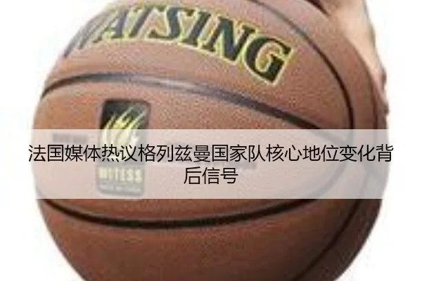 法国媒体热议格列兹曼国家队核心地位变化背后信号