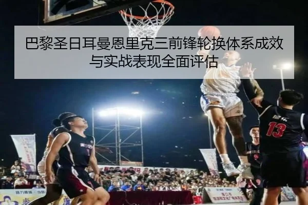 巴黎圣日耳曼恩里克三前锋轮换体系成效与实战表现全面评估