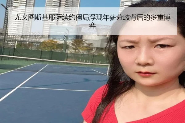 尤文图斯基耶萨续约僵局浮现年薪分歧背后的多重博弈