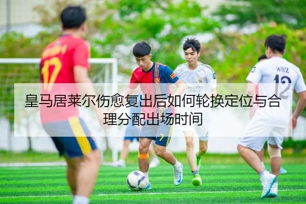 皇马居莱尔伤愈复出后如何轮换定位与合理分配出场时间