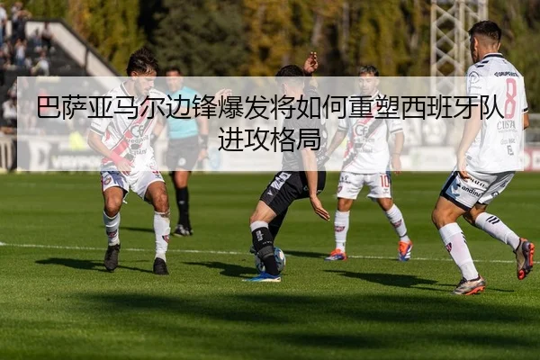 巴萨亚马尔边锋爆发将如何重塑西班牙队进攻格局