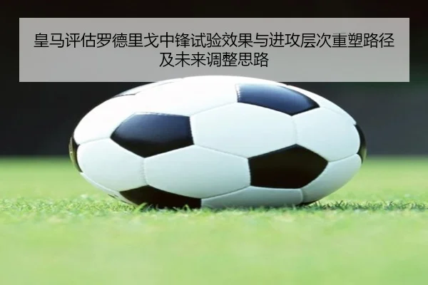 皇马评估罗德里戈中锋试验效果与进攻层次重塑路径及未来调整思路