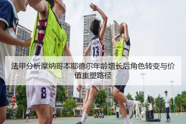 法甲分析摩纳哥本耶德尔年龄增长后角色转变与价值重塑路径