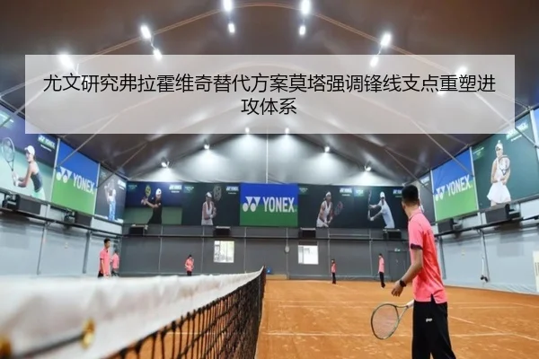 尤文研究弗拉霍维奇替代方案莫塔强调锋线支点重塑进攻体系