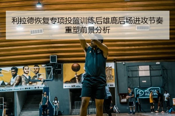 利拉德恢复专项投篮训练后雄鹿后场进攻节奏重塑前景分析