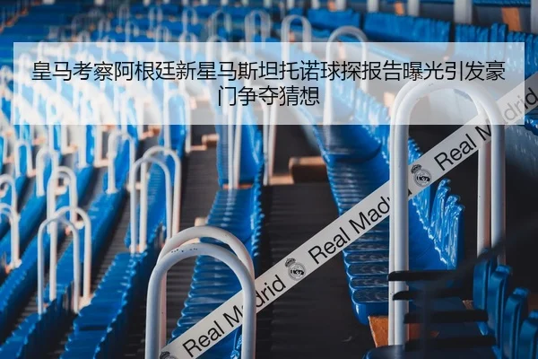 皇马考察阿根廷新星马斯坦托诺球探报告曝光引发豪门争夺猜想
