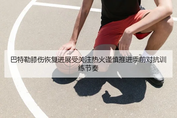 巴特勒膝伤恢复进展受关注热火谨慎推进季前对抗训练节奏